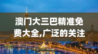 澳门大三巴精准免费大全,广泛的关注解释落实热议_战略版10.734