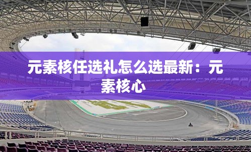元素核任选礼怎么选最新：元素核心 