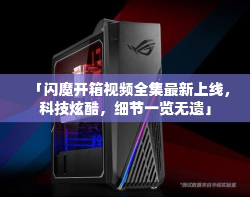 「闪魔开箱视频全集最新上线，科技炫酷，细节一览无遗」