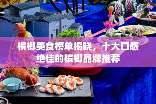 槟榔美食榜单揭晓，十大口感绝佳的槟榔品牌推荐