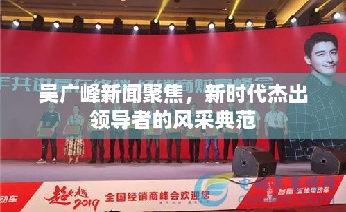 吴广峰新闻聚焦，新时代杰出领导者的风采典范