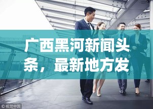 广西黑河新闻头条，最新地方发展动态引领者