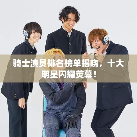 骑士演员排名榜单揭晓，十大明星闪耀荧幕！