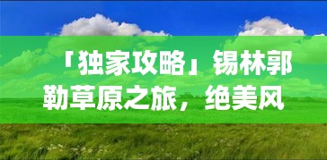 「独家攻略」锡林郭勒草原之旅，绝美风光与深度体验