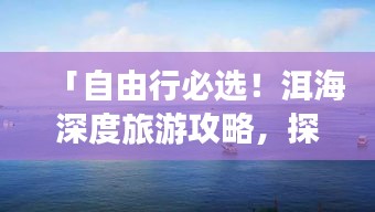 「自由行必选！洱海深度旅游攻略，探索绝美风光之旅」