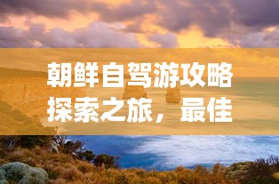 朝鲜自驾游攻略探索之旅，最佳路线与体验分享